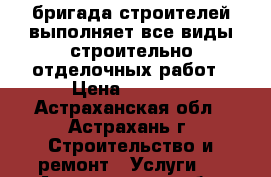 бригада строителей выполняет все виды строительно отделочных работ › Цена ­ 1 000 - Астраханская обл., Астрахань г. Строительство и ремонт » Услуги   . Астраханская обл.,Астрахань г.